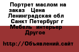 Портрет маслом на заказ › Цена ­ 13 000 - Ленинградская обл., Санкт-Петербург г. Мебель, интерьер » Другое   